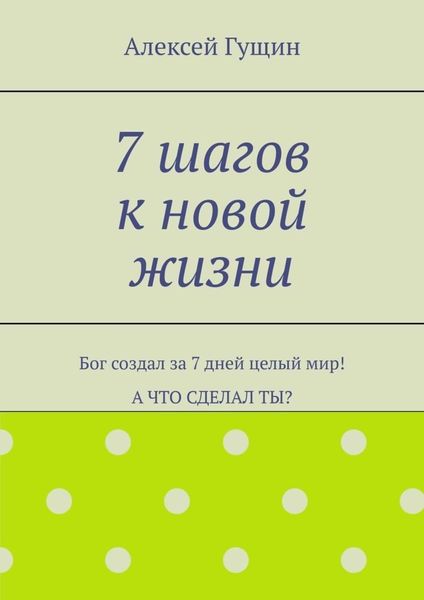 7 шагов к новой жизни. Бог создал за 7 дней целый мир! А что сделал ты?