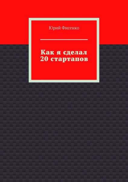 Как я сделал 20 стартапов. Книга для тех, кто хочет избежать собственных ошибок в бизнесе