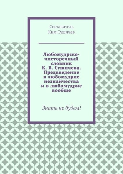 Любомудрско-чисторечный словник К. В. Сушичева. Предвведение в любомудрие незнайчества и в любомудрие вообще. Знать не будем!