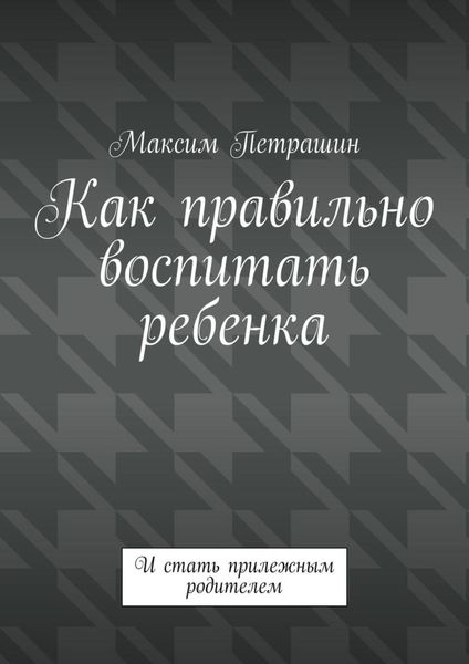 Как правильно воспитать ребенка. И стать прилежным родителем