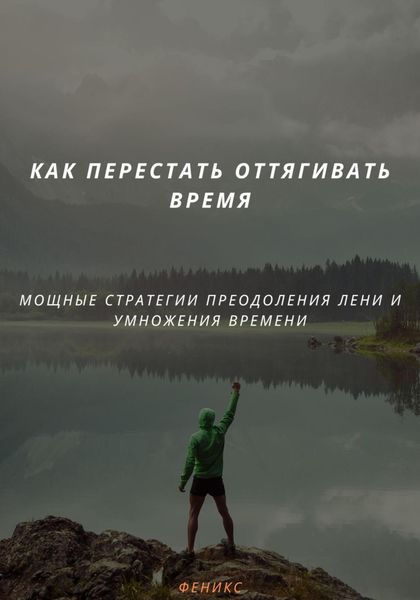 КАК ПЕРЕСТАТЬ ОТТЯГИВАТЬ ВРЕМЯ. МОЩНЫЕ СТРАТЕГИИ ПРЕОДОЛЕНИЯ ЛЕНИ И УМНОЖЕНИЯ ВРЕМЕНИ
