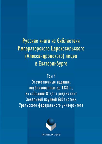 Русские книги из библиотеки Императорского Царскосельского (Александровского) лицея в Екатеринбурге. Том 1. Отечественные издания, опубликованные до 1830 г., из собрания Отдела редких книг Зональной научной библиотеки Уральского федерального университета
