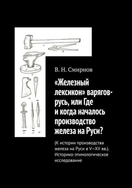 «Железный лексикон» варягов-русь, или Где и когда началось производство железа на Руси? (К истории производства железа на Руси в V-XII вв.). Историко-этимологическое исследование
