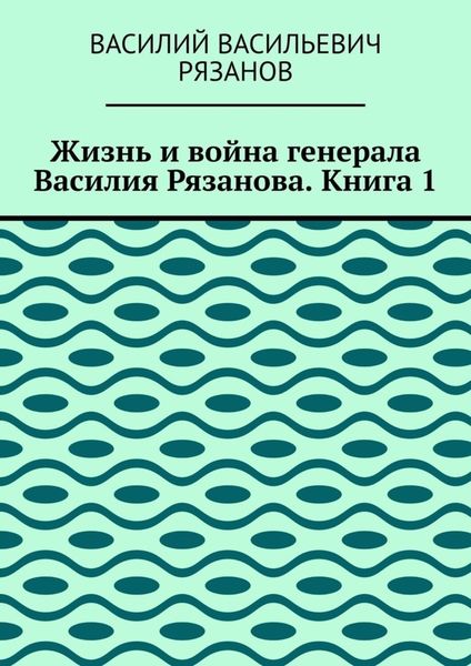 Жизнь и война генерала Василия Рязанова. Книга 1