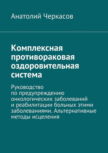 Комплексная противораковая оздоровительная система. Руководство по предупреждению онкологических заболеваний и реабилитации больных этими заболеваниями. Альтернативные методы исцеления